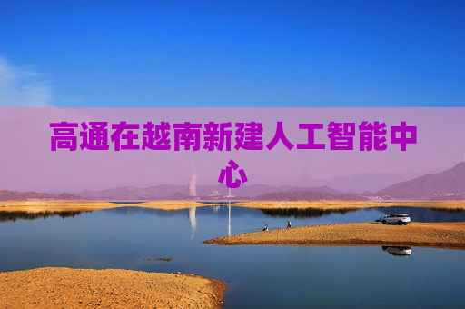 高通在越南新建人工智能中心