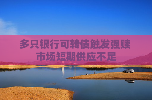 多只銀行可轉(zhuǎn)債觸發(fā)強(qiáng)贖 市場(chǎng)短期供應(yīng)不足