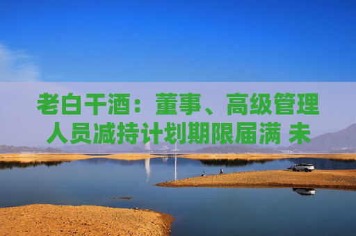 老白干酒：董事、高級管理人員減持計劃期限屆滿 未減持公司股份