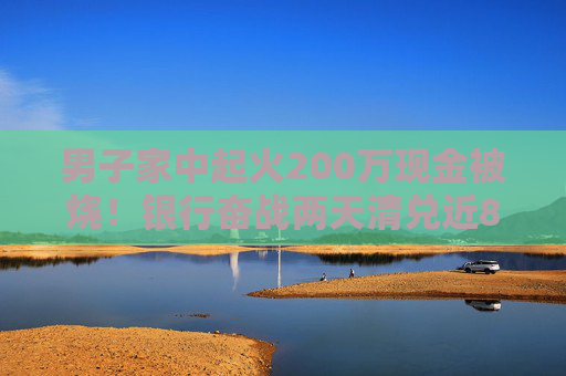 男子家中起火200萬現(xiàn)金被燒！銀行奮戰(zhàn)兩天清兌近80萬，另有100多萬被徹底燒成灰