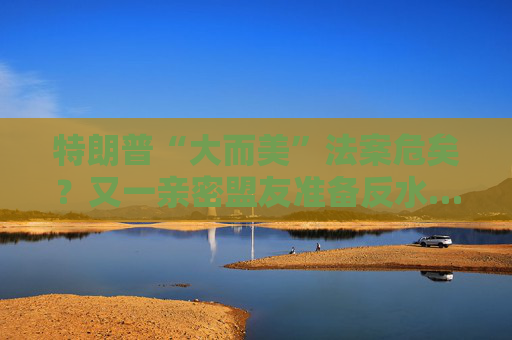 特朗普“大而美”法案危矣？又一親密盟友準(zhǔn)備反水……