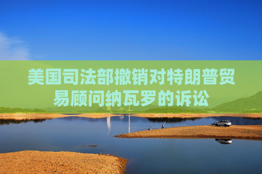 美國(guó)司法部撤銷對(duì)特朗普貿(mào)易顧問(wèn)納瓦羅的訴訟