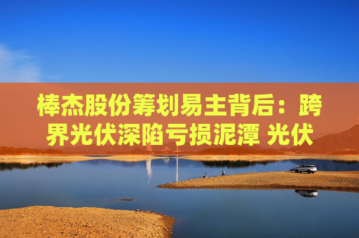 棒杰股份籌劃易主背后：跨界光伏深陷虧損泥潭 光伏產(chǎn)線繼續(xù)停產(chǎn)