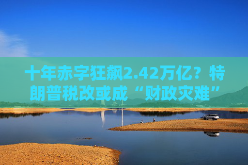 十年赤字狂飆2.42萬億？特朗普稅改或成“財(cái)政災(zāi)難”！