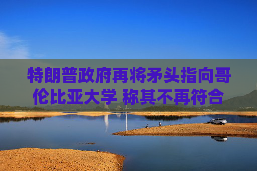 特朗普政府再將矛頭指向哥倫比亞大學(xué) 稱其不再符合認(rèn)證標(biāo)準(zhǔn)