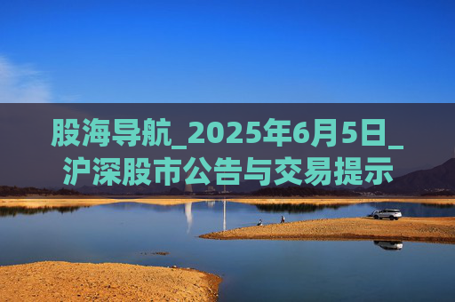 股海導(dǎo)航_2025年6月5日_滬深股市公告與交易提示