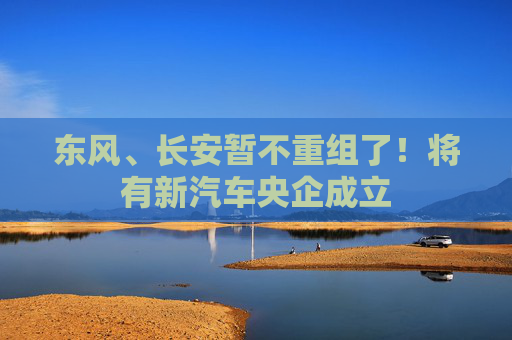 東風(fēng)、長(zhǎng)安暫不重組了！將有新汽車央企成立