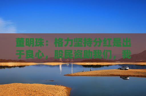 董明珠：格力堅持分紅是出于良心，股民資助我們，我們就要分享財富