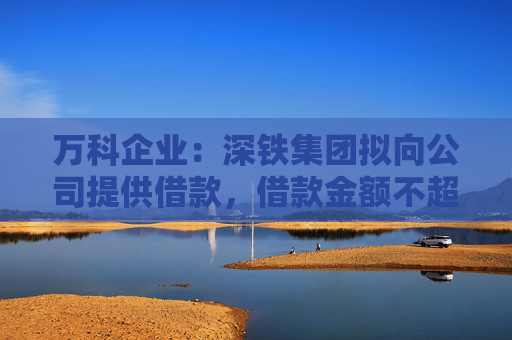萬科企業(yè)：深鐵集團(tuán)擬向公司提供借款，借款金額不超過30億元