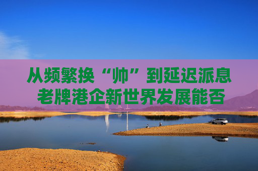 從頻繁換“帥”到延遲派息 老牌港企新世界發(fā)展能否扭虧脫困