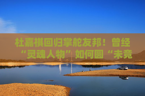 杜嘉祺回歸掌舵友邦！曾經(jīng)“靈魂人物”如何圓“未竟之夢(mèng)”？