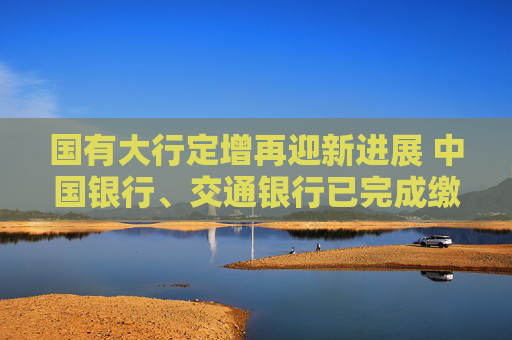 國有大行定增再迎新進(jìn)展 中國銀行、交通銀行已完成繳款驗(yàn)資