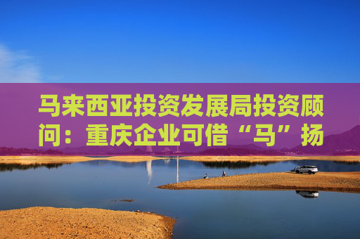 馬來西亞投資發(fā)展局投資顧問：重慶企業(yè)可借“馬”揚帆東南亞