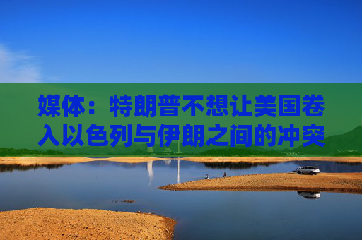 媒體：特朗普不想讓美國(guó)卷入以色列與伊朗之間的沖突