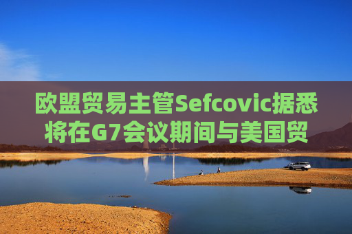 歐盟貿(mào)易主管Sefcovic據(jù)悉將在G7會議期間與美國貿(mào)易代表會面