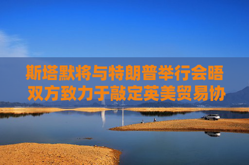 斯塔默將與特朗普舉行會晤 雙方致力于敲定英美貿易協(xié)議