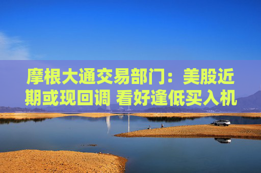 摩根大通交易部門：美股近期或現(xiàn)回調(diào) 看好逢低買入機會