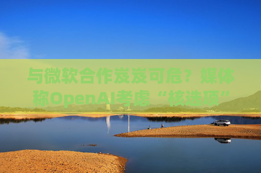 與微軟合作岌岌可危？媒體稱OpenAI考慮“核選項(xiàng)”提起反壟斷指控