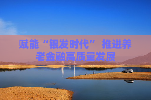 賦能“銀發(fā)時代” 推進(jìn)養(yǎng)老金融高質(zhì)量發(fā)展