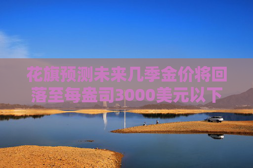 花旗預(yù)測未來幾季金價將回落至每盎司3000美元以下