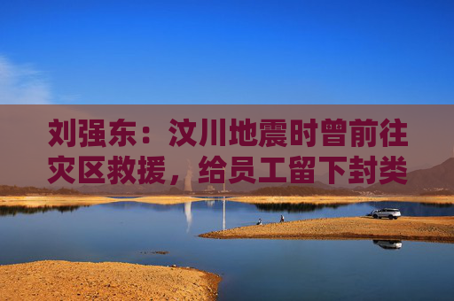 劉強(qiáng)東：汶川地震時(shí)曾前往災(zāi)區(qū)救援，給員工留下封類(lèi)似遺書(shū)的信