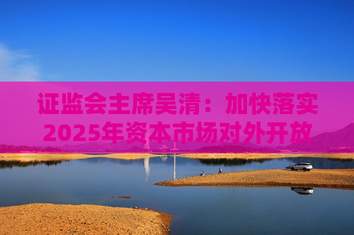 證監(jiān)會主席吳清：加快落實2025年資本市場對外開放一攬子重點舉措