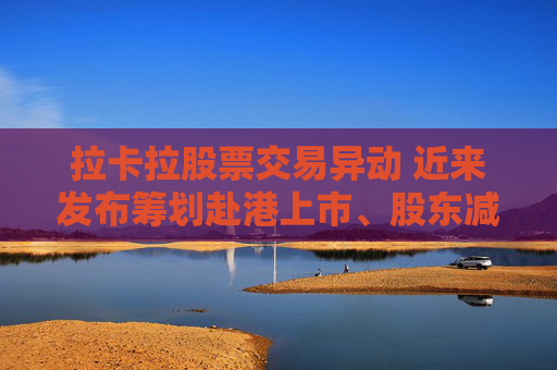 拉卡拉股票交易異動 近來發(fā)布籌劃赴港上市、股東減持公告 業(yè)績持續(xù)下滑