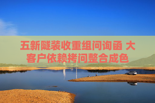 五新隧裝收重組問詢函 大客戶依賴拷問整合成色  第1張
