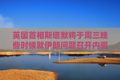 英國首相斯塔默將于周三晚些時候就伊朗問題召開內(nèi)閣辦公廳簡報室會議