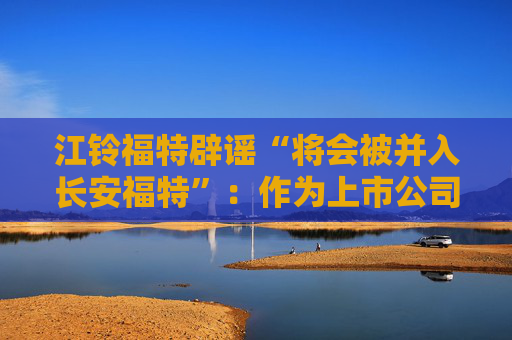 江鈴福特辟謠“將會(huì)被并入長(zhǎng)安福特”：作為上市公司目前沒(méi)有資產(chǎn)重組整合的相關(guān)計(jì)劃