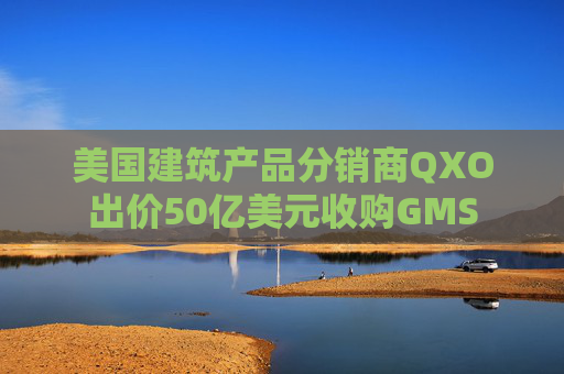 美國建筑產(chǎn)品分銷商QXO出價50億美元收購GMS