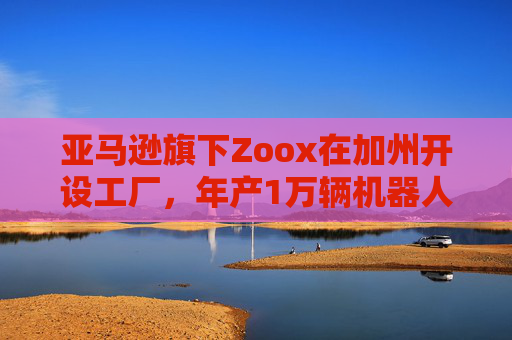 亞馬遜旗下Zoox在加州開設工廠，年產(chǎn)1萬輛機器人出租車