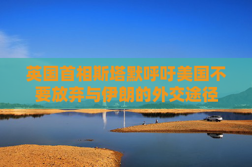 英國首相斯塔默呼吁美國不要放棄與伊朗的外交途徑