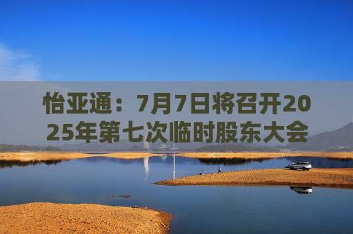 怡亞通：7月7日將召開2025年第七次臨時股東大會