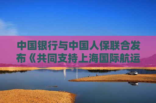 中國銀行與中國人保聯(lián)合發(fā)布《共同支持上海國際航運中心建設(shè)行動方案》