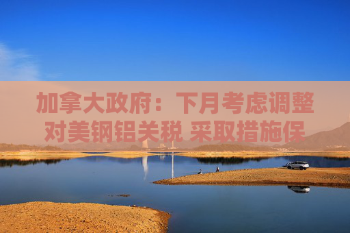 加拿大政府：下月考慮調(diào)整對美鋼鋁關(guān)稅 采取措施保護本土產(chǎn)業(yè)