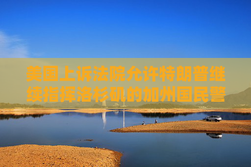 美國上訴法院允許特朗普繼續(xù)指揮洛杉磯的加州國民警衛(wèi)隊