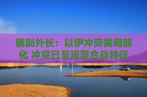 俄副外長：以伊沖突需局部化 沖突已呈現(xiàn)混合戰(zhàn)特征