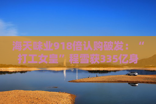 海天味業(yè)918倍認(rèn)購破發(fā)：“打工女皇”程雪獲335億身家，募資超百億港元拓展海外