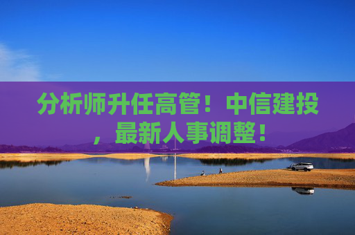 分析師升任高管！中信建投，最新人事調(diào)整！