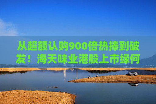 從超額認(rèn)購900倍熱捧到破發(fā)！海天味業(yè)港股上市緣何遇冷？背后的市場(chǎng)密碼是什么？四大原因找到了