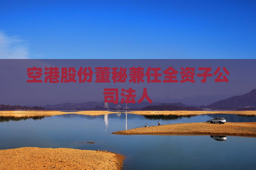 空港股份董秘兼任全資子公司法人
