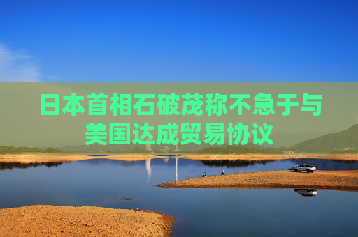 日本首相石破茂稱不急于與美國達成貿(mào)易協(xié)議  第1張