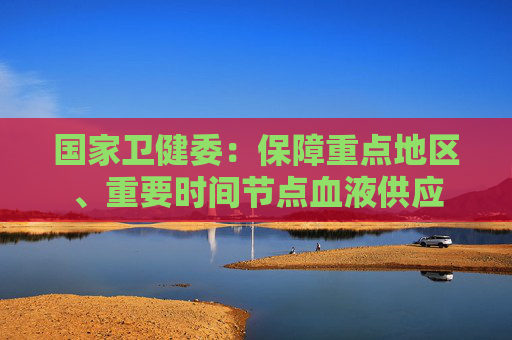 國(guó)家衛(wèi)健委：保障重點(diǎn)地區(qū)、重要時(shí)間節(jié)點(diǎn)血液供應(yīng)