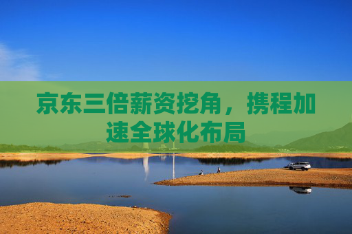 京東三倍薪資挖角，攜程加速全球化布局