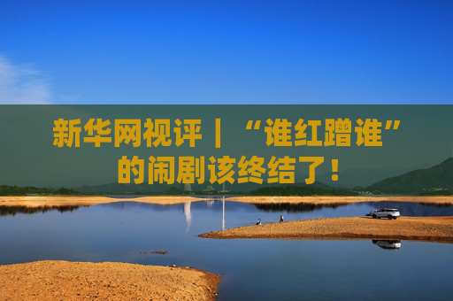 新華網(wǎng)視評｜“誰紅蹭誰”的鬧劇該終結(jié)了！