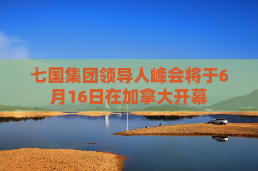 七國(guó)集團(tuán)領(lǐng)導(dǎo)人峰會(huì)將于6月16日在加拿大開幕