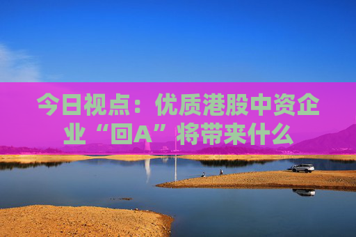 今日視點(diǎn)：優(yōu)質(zhì)港股中資企業(yè)“回A”將帶來什么
