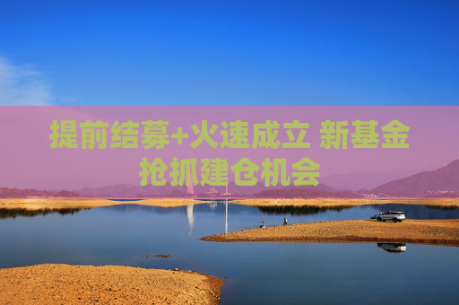 提前結(jié)募+火速成立 新基金搶抓建倉(cāng)機(jī)會(huì)  第1張