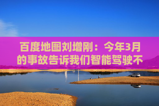 百度地圖劉增剛：今年3月的事故告訴我們智能駕駛不是炫技，安全是底線